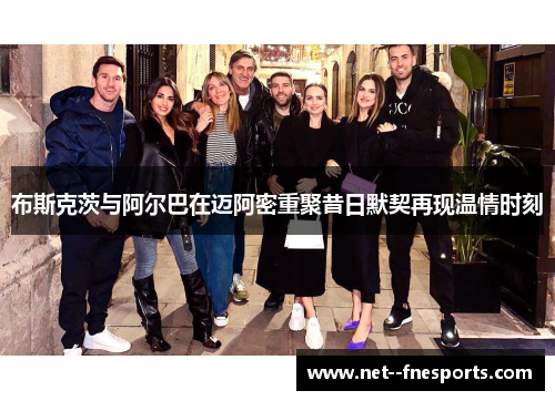 布斯克茨与阿尔巴在迈阿密重聚昔日默契再现温情时刻