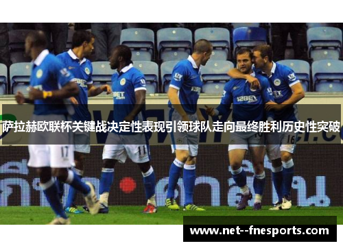 萨拉赫欧联杯关键战决定性表现引领球队走向最终胜利历史性突破